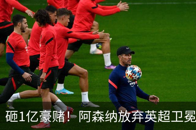 砸1亿豪赌！阿森纳放弃英超卫冕？本赛季他们的真正目标是欧冠！